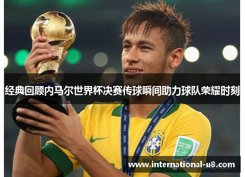 经典回顾内马尔世界杯决赛传球瞬间助力球队荣耀时刻