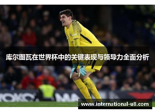 库尔图瓦在世界杯中的关键表现与领导力全面分析