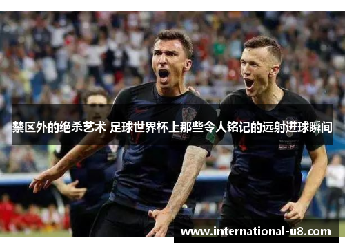 禁区外的绝杀艺术 足球世界杯上那些令人铭记的远射进球瞬间