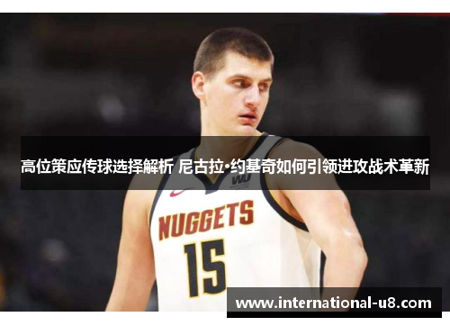 高位策应传球选择解析 尼古拉·约基奇如何引领进攻战术革新