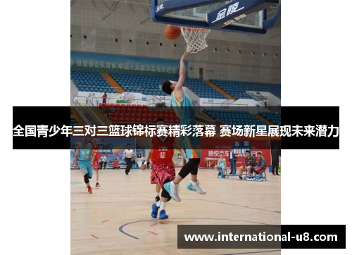 全国青少年三对三篮球锦标赛精彩落幕 赛场新星展现未来潜力