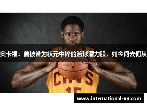 奥卡福：曾被誉为状元中锋的篮球潜力股，如今何去何从