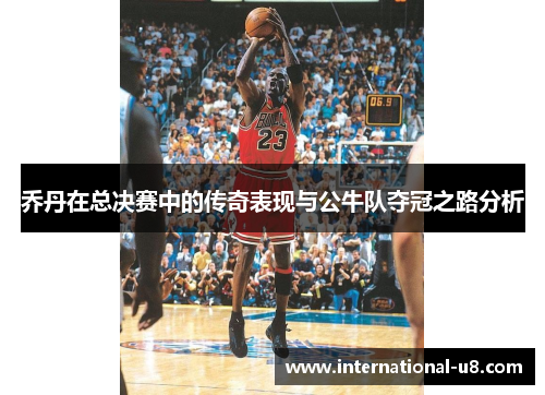 乔丹在总决赛中的传奇表现与公牛队夺冠之路分析