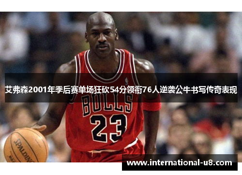 艾弗森2001年季后赛单场狂砍54分领衔76人逆袭公牛书写传奇表现