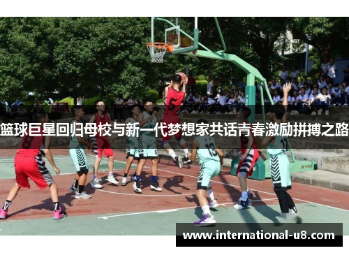 篮球巨星回归母校与新一代梦想家共话青春激励拼搏之路
