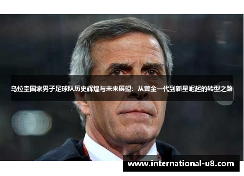 乌拉圭国家男子足球队历史辉煌与未来展望：从黄金一代到新星崛起的转型之路