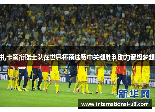 扎卡领衔瑞士队在世界杯预选赛中关键胜利助力晋级梦想