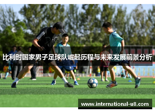 比利时国家男子足球队崛起历程与未来发展前景分析