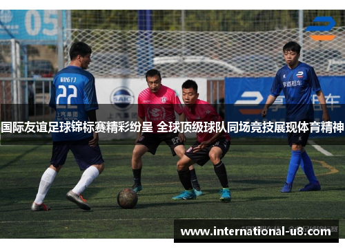 国际友谊足球锦标赛精彩纷呈 全球顶级球队同场竞技展现体育精神