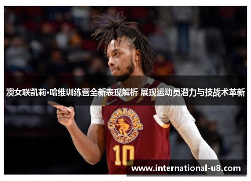 澳女联凯莉·哈维训练营全新表现解析 展现运动员潜力与技战术革新