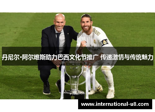 丹尼尔·阿尔维斯助力巴西文化节推广 传递激情与传统魅力