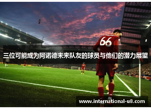三位可能成为阿诺德未来队友的球员与他们的潜力展望