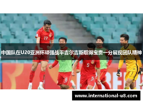 中国队在U20亚洲杯顽强战平吉尔吉斯取得宝贵一分展现团队精神